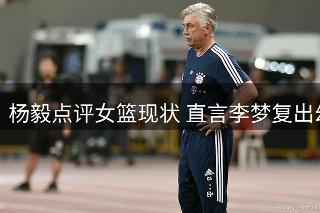 杨毅点评女篮现状 直言李梦复出幻想不切实际