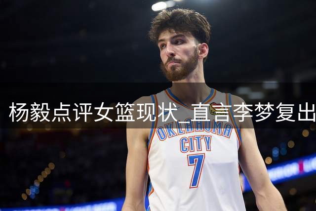 杨毅点评女篮现状 直言李梦复出幻想不切实际
